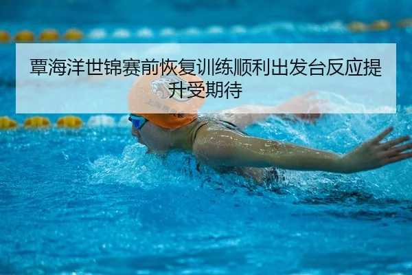 覃海洋世锦赛前恢复训练顺利出发台反应提升受期待