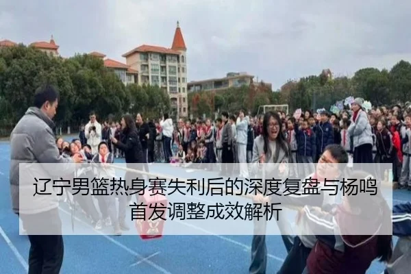 辽宁男篮热身赛失利后的深度复盘与杨鸣首发调整成效解析